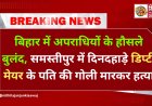 बिहार में अपराधियों के हौसले बुलंद, समस्तीपुर में दिनदहाड़े डिप्टी मेयर के पति की गोली मारकर हत्या